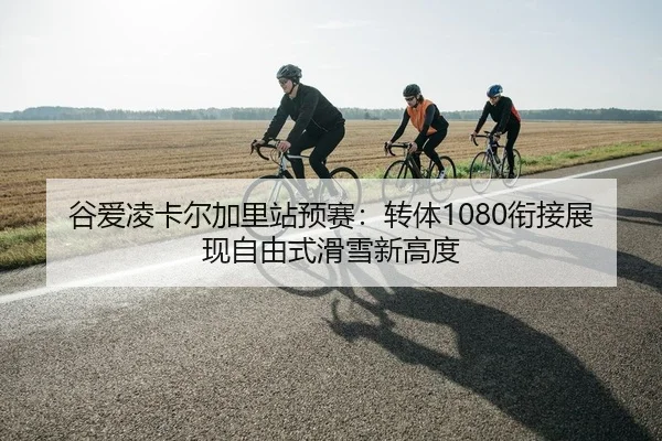 谷爱凌卡尔加里站预赛：转体1080衔接展现自由式滑雪新高度